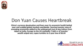 Don Yuan Causes Heartbreak
China's currency devaluation and fears over its economic health boiled
over and scalded global markets worldwide. Souring investor view of
emerging economies added to the widespread rout as key indices from
Japan to India, Europe to the US meltedRs 7-lakh cr of investor `
wealth wiped out; rupee tumbles to 2-year low of 66.64
 