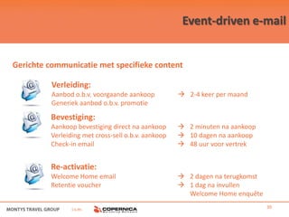 Event-driven e-mail


Gerichte communicatie met specifieke content

          Verleiding:
          Aanbod o.b.v. voorgaande aankoop           2-4 keer per maand
          Generiek aanbod o.b.v. promotie

         Bevestiging:
         Aankoop bevestiging direct na aankoop       2 minuten na aankoop
         Verleiding met cross-sell o.b.v. aankoop    10 dagen na aankoop
         Check-in email                              48 uur voor vertrek


         Re-activatie:
         Welcome Home email                          2 dagen na terugkomst
         Retentie voucher                            1 dag na invullen
                                                      Welcome Home enquête

                i.s.m.                                                        30
 