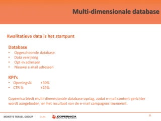 Multi-dimensionale database


Kwalitatieve data is het startpunt

Database
•   Opgeschoonde database
•   Data verrijking
•   Opt-in adressen
•   Nieuwe e-mail adressen

KPI’s
• Openings%        +30%
• CTR %            +25%

Copernica biedt multi-dimensionale database opslag, zodat e-mail content gerichter
wordt aangeboden, en het resultaat van de e-mail campagnes toeneemt.


                  i.s.m.                                                             31
 