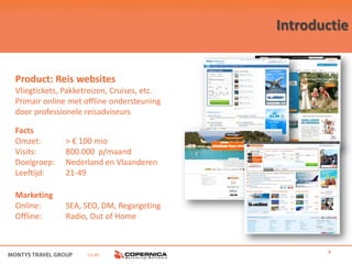 Introductie


Product: Reis websites
Vliegtickets, Pakketreizen, Cruises, etc.
Primair online met offline ondersteuning
door professionele reisadviseurs

Facts
Omzet:        > € 100 mio
Visits:       800.000 p/maand
Doelgroep:    Nederland en Vlaanderen
Leeftijd:     21-49

Marketing
Online:       SEA, SEO, DM, Regargeting
Offline:      Radio, Out of Home



                    i.s.m.                         4
 