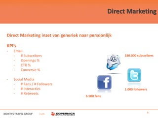 Direct Marketing


Direct Marketing inzet van generiek naar persoonlijk

KPI’s
-   Email
    - # Subscribers                                      180.000 subscribers
    - Openings %
    - CTR %
    - Conversie %

-   Social Media
    - # Fans / # Followers
    - # Interacties                                      1.000 followers
    - # Retweets
                                       6.900 fans




                  i.s.m.                                                   8
 