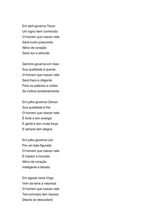 Em abril governa Tauro
Um signo bem conhecido
O homem que nascer nele
Será muito presumido
Altivo de coração
Será rico e atrevido


Geminis governa em maio
Sua qualidade é quente
O homem que nascer nele
Será fraco e diligente
Para os palácios e cortes
Se inclina constantemente


Em julho governa Câncer
Sua qualidade é fria
O homem que nascer nele
É forte e tem energia
É gentil e tem muita força
E sempre tem alegria


Em julho governa Léo
Por um leão figurado
O homem que nascer nele
É lutador e honrado
Altivo de coração
Inteligente e letrado


Em agosto reina Virgo
Vem da terra a natureza
O homem que nascer nele
Tem princípio tem riqueza
Depois se descuidará
 