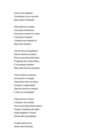 Como eu já expliquei
Compactam com a química
Quer saber? Explicarei


Áries domina a cabeça
Uma parte melindrosa
Para quem nascer em março
A sangria é perigosa
A pessoa que sangrar-se
Deve ficar receosa


Libra domina as espáduas
Câncer domina os peitos
Para os que são deste signo
Purgantes tem maus efeitos
E as sangrias também
Não serão de bons proveitos


Tauro domina o pescoço
Léo domina o coração
Capricórnio influi nos olhos
Escórpio a organização
Geminis domina os braços
e influi na musculação


Virgo domina o ventre
E Aquário nas canelas
Para os que são desses signos
Purgas e sangrias são belas
Então Sagitário e Pisces
Ambos têm igual tabelas


O sábio dentro de si
Disse meio admirado
 