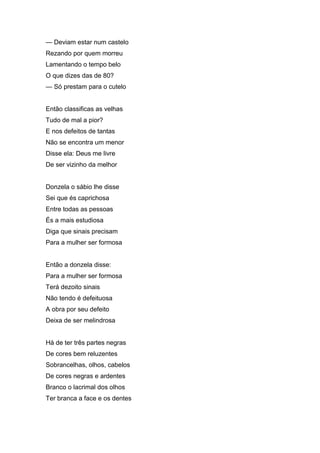 — Deviam estar num castelo
Rezando por quem morreu
Lamentando o tempo belo
O que dizes das de 80?
— Só prestam para o cutelo


Então classificas as velhas
Tudo de mal a pior?
E nos defeitos de tantas
Não se encontra um menor
Disse ela: Deus me livre
De ser vizinho da melhor


Donzela o sábio lhe disse
Sei que és caprichosa
Entre todas as pessoas
És a mais estudiosa
Diga que sinais precisam
Para a mulher ser formosa


Então a donzela disse:
Para a mulher ser formosa
Terá dezoito sinais
Não tendo é defeituosa
A obra por seu defeito
Deixa de ser melindrosa


Há de ter três partes negras
De cores bem reluzentes
Sobrancelhas, olhos, cabelos
De cores negras e ardentes
Branco o lacrimal dos olhos
Ter branca a face e os dentes
 