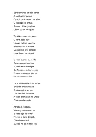 Será comprida em três partes
A que tiver formosura
Compridos os dedos das mãos
O pescoço e a cintura
Rosada cútis e gengivas
Lábios cor de rosa pura


Terá três partes pequenas
O nariz, boca e pé
Larga a cadeira e ombro
Ninguém dirá que não é
Cujos sinais teve-se todos
Uma virgem em Nazaré


O sábio quando ouviu isto
Ficou tão surpreendido
E disse: El-reiAlmançor
Confesso que estou vencido
E quem argumenta com ela
Se considera vencido


El-rei mandou que outro sábio
Entrasse em discussão
Então escolheram um
Dos de maior instrução
A quem chamavam na Grécia
Professor da criação


Abraão de Trabador
Veio argumentar com ela
E disse logo ao entrar:
Previne-te bem, donzela
Dizendo dentro si
Eu hoje hei de zombar dela
 