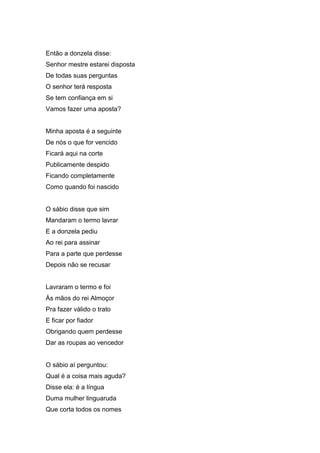 Então a donzela disse:
Senhor mestre estarei disposta
De todas suas perguntas
O senhor terá resposta
Se tem confiança em si
Vamos fazer uma aposta?


Minha aposta é a seguinte
De nós o que for vencido
Ficará aqui na corte
Publicamente despido
Ficando completamente
Como quando foi nascido


O sábio disse que sim
Mandaram o termo lavrar
E a donzela pediu
Ao rei para assinar
Para a parte que perdesse
Depois não se recusar


Lavraram o termo e foi
Às mãos do rei Almoçor
Pra fazer válido o trato
E ficar por fiador
Obrigando quem perdesse
Dar as roupas ao vencedor


O sábio aí perguntou:
Qual é a coisa mais aguda?
Disse ela: é a língua
Duma mulher linguaruda
Que corta todos os nomes
 