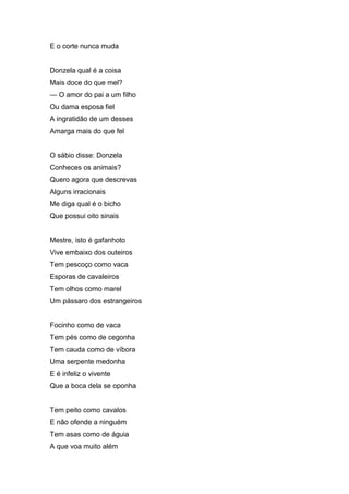 E o corte nunca muda


Donzela qual é a coisa
Mais doce do que mel?
— O amor do pai a um filho
Ou dama esposa fiel
A ingratidão de um desses
Amarga mais do que fel


O sábio disse: Donzela
Conheces os animais?
Quero agora que descrevas
Alguns irracionais
Me diga qual é o bicho
Que possui oito sinais


Mestre, isto é gafanhoto
Vive embaixo dos outeiros
Tem pescoço como vaca
Esporas de cavaleiros
Tem olhos como marel
Um pássaro dos estrangeiros


Focinho como de vaca
Tem pés como de cegonha
Tem cauda como de víbora
Uma serpente medonha
E é infeliz o vivente
Que a boca dela se oponha


Tem peito como cavalos
E não ofende a ninguém
Tem asas como de águia
A que voa muito além
 