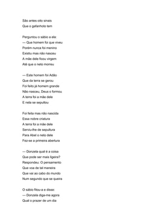 São antes oito sinais
Que o gafanhoto tem


Perguntou o sábio a ela:
— Que homem foi que viveu
Porém nunca foi menino
Existiu mas não nasceu
A mãe dele ficou virgem
Até que o neto morreu


— Este homem foi Adão
Que da terra se gerou
Foi feito já homem grande
Não nasceu, Deus o formou
A terra foi a mãe dele
E nela se sepultou


Foi feita mas não nascida
Essa nobre criatura
A terra foi a mãe dele
Serviu-lhe de sepultura
Para Abel o neto dele
Fez-se a primeira abertura


— Donzela qual é a coisa
Que pode ser mais ligeira?
Respondeu: O pensamento
Que voa de tal maneira
Que vai ao cabo do mundo
Num segundo que se queira


O sábio fitou-a e disse:
— Donzela diga-me agora
Qual o prazer de um dia
 