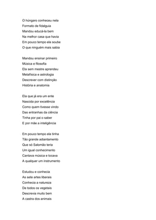 O húngaro conheceu nela
Formato de fidalguia
Mandou educá-la bem
Na melhor casa que havia
Em pouco tempo ela soube
O que ninguém mais sabia


Mandou ensinar primeiro
Música e filosofia
Ela sem mestre aprendeu
Metafísica e astrologia
Descrever com distinção
História e anatomia


Ela que já era um ente
Nascida por excelência
Como quem tivesse vindo
Das entranhas da ciência
Tinha por pai o saber
E por mãe a inteligência


Em pouco tempo ela tinha
Tão grande adiantamento
Que só Salomão teria
Um igual conhecimento
Cantava música e tocava
A qualquer um instrumento


Estudou e conhecia
As sete artes liberais
Conhecia a natureza
De todos os vegetais
Descrevia muito bem
A castra dos animais
 