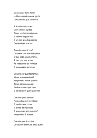 Qual prazer duma hora?
— Dum negócio que se ganha
Dum passeio que se queira


A donzela respondeu
Com a maior rapidez
Disse: um homem viajando
E se bom negócio fez
É um dos grande prazeres
Que verá por sua vez


Donzela o que é vida?
Disse ela: Um mar de torpeza
O que pode assemelhar-se
À vela que está acesa
Às vezes está tão formosa
E se apaga de surpresa


Donzela por quantas formas
Mente a pessoa afinal?
Respondeu: Mente por três
Tendo como essencial
Exaltar a quem quer bem
E pôr taxa em quem quer mal


Donzela que é velhice?
Respondeu com brevidade:
É vestidura de dores
É a mãe da mocidade
E o que mais aborrecemos?
Respondeu: É a idade


Donzela qual é a coisa
Que quem tem muito ainda quer?
 