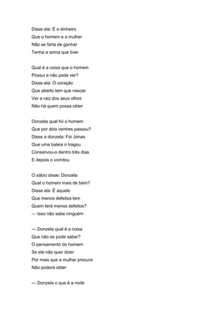 Disse ela: É o dinheiro
Que o homem e a mulher
Não se farta de ganhar
Tenha a soma que tiver


Qual é a coisa que o homem
Possui e não pode ver?
Disse ela: O coração
Que aberto tem que nascer
Ver a raiz dos seus olhos
Não há quem possa obter


Donzela qual foi o homem
Que por dois ventres passou?
Disse a donzela: Foi Jonas
Que uma baleia o tragou
Conservou-o dentro três dias
E depois o vomitou


O sábio disse: Donzela
Qual o homem mais de bem?
Disse ela: É aquele
Que menos defeitos tem
Quem terá menos defeitos?
— Isso não sabe ninguém


— Donzela qual é a coisa
Que não se pode saber?
O pensamento do homem
Se ele não quer dizer
Por mais que a mulher procure
Não poderá obter


— Donzela o que é a noite
 