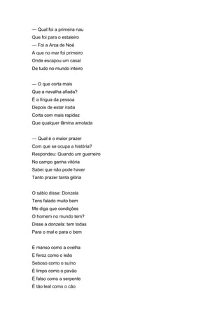 — Qual foi a primeira nau
Que foi para o estaleiro
— Foi a Arca de Noé
A que no mar foi primeiro
Onde escapou um casal
De tudo no mundo inteiro


— O que corta mais
Que a navalha afiada?
É a língua da pessoa
Depois de estar irada
Corta com mais rapidez
Que qualquer lâmina amolada


— Qual é o maior prazer
Com que se ocupa a história?
Respondeu: Quando um guerreiro
No campo ganha vitória
Sabei que não pode haver
Tanto prazer tanta glória


O sábio disse: Donzela
Tens falado muito bem
Me diga que condições
O homem no mundo tem?
Disse a donzela: tem todas
Para o mal e para o bem


É manso como a ovelha
E feroz como o leão
Seboso como o suíno
É limpo como o pavão
É falso como a serpente
É tão leal como o cão
 