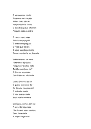 É fraco como o coelho
Arrogante como o gelo
Airoso como o furão
Forçoso como o cavalo
E mais te digo que o homem
Ninguém pode decifrá-lo


É calado como peixe
Fala como papagaio
É lerdo como preguiça
É veloz igual ao raio
É sábio quando ouviu isto
Quase que dar-lhe um desmaio


Então inventou um meio
Para ver se a pegaria
Perguntou: O sol da noite
Terá luz quente ou fria?
A donzela respondeu
Que à noite sol não havia


Com a presença do sol
É que se conhece o dia
Se de noite houvesse sol
A noite não existia
E sem o sereno dela
Todo vivente morreria


Sem água, sem ar, sem luz
A terra não tinha nada
Não tinha os seres que tem
Seria desabitada
A própria vegetação
 