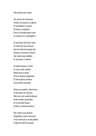 Não podia ser criada


Os reinos da natureza
Cada um possui um gênio
É necessário o azoto
Precisa o oxigênio
Para a infusão disso tudo
O carbono e o hidrogênio


O dia Deus fez bem claro
A noite fez bem escura
Se de noite houvesse sol
Estava o homem à altura
De notar esse defeito
E censurar a natura


O sábio baixou a vista
E ouviu tudo calado
Nada teve a dizer
Pois já estava esgotado
E tinha plena certeza
Que ficava injuriado


Disse ao público: Senhores
A donzela me venceu
Não sei com qual professor
Esta mulher aprendeu
Aí a donzela disse:
Então o mestre perdeu?


Ele vendo que estava
Esgotado e sem recursos
Ficou trêmulo e muito pálido
Fugiu-lho até os pulsos
 