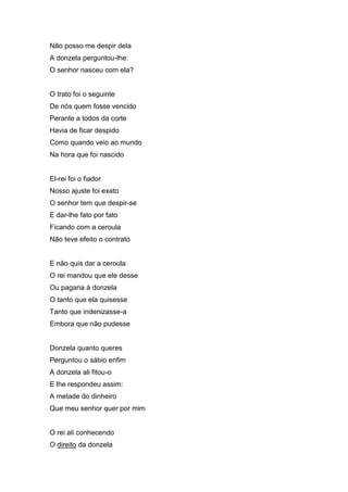 Não posso me despir dela
A donzela perguntou-lhe:
O senhor nasceu com ela?


O trato foi o seguinte
De nós quem fosse vencido
Perante a todos da corte
Havia de ficar despido
Como quando veio ao mundo
Na hora que foi nascido


El-rei foi o fiador
Nosso ajuste foi exato
O senhor tem que despir-se
E dar-lhe fato por fato
Ficando com a ceroula
Não teve efeito o contrato


E não quis dar a ceroula
O rei mandou que ele desse
Ou pagaria à donzela
O tanto que ela quisesse
Tanto que indenizasse-a
Embora que não pudesse


Donzela quanto queres
Perguntou o sábio enfim
A donzela ali fitou-o
E lhe respondeu assim:
A metade do dinheiro
Que meu senhor quer por mim


O rei ali conhecendo
O direito da donzela
 