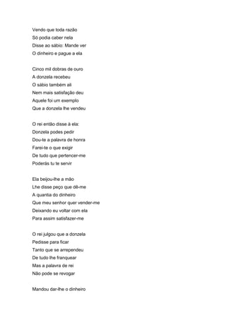 Vendo que toda razão
Só podia caber nela
Disse ao sábio: Mande ver
O dinheiro e pague a ela


Cinco mil dobras de ouro
A donzela recebeu
O sábio também ali
Nem mais satisfação deu
Aquele foi um exemplo
Que a donzela lhe vendeu


O rei então disse à ela:
Donzela podes pedir
Dou-te a palavra de honra
Farei-te o que exigir
De tudo que pertencer-me
Poderás tu te servir


Ela beijou-lhe a mão
Lhe disse peço que dê-me
A quantia do dinheiro
Que meu senhor quer vender-me
Deixando eu voltar com ela
Para assim satisfazer-me


O rei julgou que a donzela
Pedisse para ficar
Tanto que se arrependeu
De tudo lhe franquear
Mas a palavra de rei
Não pode se revogar


Mandou dar-lhe o dinheiro
 