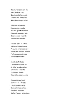 Discutiu também com ela
Mas ciente de tudo
Quanto podia haver nela
E disse vinte mil dobras
Não pagam esta donzela


Voltou ela e o senhor
À sua antiga morada
Por uma guarda de honra
Voltou ela acompanhada
O senhor dela trazendo
Uma fortuna avaliada


Ficaram todos os sábios
Daquilo impressionados
Pois uma donzela escrava
Vencer três homens letrados
Professores de ciências
Doutores habilitados


Abraão de Trabador
Com todos não discutia
Já tinha vencido muitos
Em música e filosofia
Em história natural
Matemática e astronomia


Ele descrevia a fundo
Os reinos da natureza
Era engenheiro perito
De tudo tinha a certeza
Descrevia o oceano
Da flor d'água a profundeza.
 