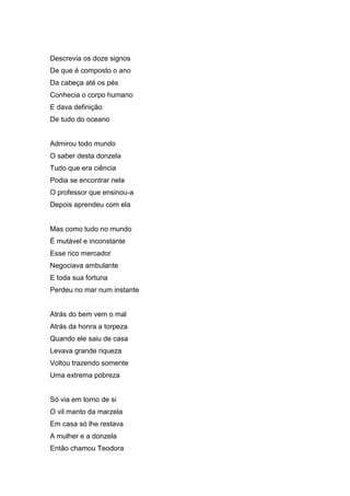 Descrevia os doze signos
De que é composto o ano
Da cabeça até os pés
Conhecia o corpo humano
E dava definição
De tudo do oceano


Admirou todo mundo
O saber desta donzela
Tudo que era ciência
Podia se encontrar nela
O professor que ensinou-a
Depois aprendeu com ela


Mas como tudo no mundo
É mutável e inconstante
Esse rico mercador
Negociava ambulante
E toda sua fortuna
Perdeu no mar num instante


Atrás do bem vem o mal
Atrás da honra a torpeza
Quando ele saiu de casa
Levava grande riqueza
Voltou trazendo somente
Uma extrema pobreza


Só via em torno de si
O vil manto da marzela
Em casa só lhe restava
A mulher e a donzela
Então chamou Teodora
 