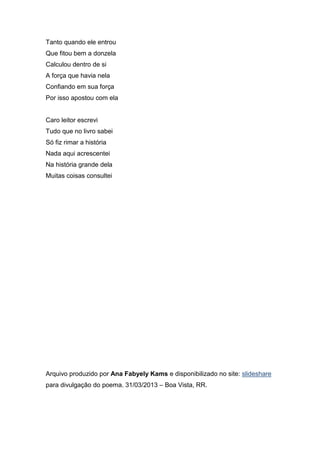 Tanto quando ele entrou
Que fitou bem a donzela
Calculou dentro de si
A força que havia nela
Confiando em sua força
Por isso apostou com ela


Caro leitor escrevi
Tudo que no livro sabei
Só fiz rimar a história
Nada aqui acrescentei
Na história grande dela
Muitas coisas consultei




Arquivo produzido por Ana Fabyely Kams e disponibilizado no site: slideshare
para divulgação do poema. 31/03/2013 – Boa Vista, RR.
 