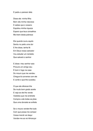 E pediu o parecer dela


Disse ele: minha filha
Bem vês minha natureza
E sabes que o oceano
Espoliou minha riqueza
Espero que teus conselhos
Me tirem desta pobreza


Ela quando ouviu aquilo
Sentiu no peito uma dor
E lhe disse, tenha fé
Em Deus nosso salvador
Vou estudar um remédio
Que salvará o senhor


E disse: meu senhor saia
Procure um amigo seu
É bom ir logo na casa
Do mouro que me vendeu
Chegue lá converse com ele
E conte o que lhe sucedeu


O que ele oferecer-lhe
De muito bom grado aceite
E veja se ele lhe vende
Vestidos que me endireite
Compre a ele todas as jóias
Que uma donzela se enfeite


Se o mouro vender-lhe tudo
Com que possa me compor
Vossa mercê vai daqui
Vender-me ao rei Almançor
 