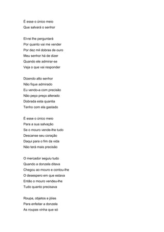 É esse o único meio
Que salvará o senhor


El-rei lhe perguntará
Por quanto vai me vender
Por dez mil dobras de ouro
Meu senhor há de dizer
Quando ele admirar-se
Veja o que vai responder


Dizendo alto senhor
Não fique admirado
Eu vendo-a com precisão
Não peço preço alterado
Dobrada esta quantia
Tenho com ela gastado


É esse o único meio
Para a sua salvação
Se o mouro vende-lhe tudo
Descanse seu coração
Daqui para o fim da vida
Não terá mais precisão


O mercador seguiu tudo
Quando a donzela ditava
Chegou ao mouro e contou-lhe
O desespero em que estava
Então o mouro vendeu-lhe
Tudo quanto precisava


Roupa, objetos e jóias
Para enfeitar a donzela
As roupas vinha que só
 