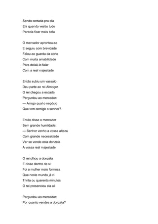 Sendo cortada pra ela
Ela quando vestiu tudo
Parecia ficar mais bela


O mercador aprontou-se
E seguiu com brevidade
Falou ao guarda da corte
Com muita amabilidade
Para deixá-lo falar
Com a real majestade


Então subiu um vassalo
Deu parte ao rei Almoçor
O rei chegou a escada
Perguntou ao mercador:
— Amigo qual o negócio
Que tem comigo o senhor?


Então disse o mercador
Sem grande humildade:
— Senhor venho a vossa alteza
Com grande necessidade
Ver se vendo esta donzela
A vossa real majestade


O rei olhou a donzela
E disse dentro de si:
Foi a mulher mais formosa
Que neste mundo já vi
Trinta ou quarenta minutos
O rei presenciou ela ali


Perguntou ao mercador:
Por quanto vendes a donzela?
 