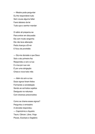 — Mestre pode perguntar
Eu lhe responderei tudo
Sem cousa alguma faltar
Farei debaixo da lei
Tudo que o senhor mandar


O sábio ali preparou-se
Para entrar em discussão
Ela com muita vergonha
Ela não teve alteração
Pediu licença a El-rei
E ficou de prontidão


— Diz-me donzela o que Deus
Sob o céu primeiro fez
Respondeu o sol e a lua
E a lua por sua vez
É por uma obrigação
Cheia e nova todo mês


— Além do sol e a lua
Doze signos foram feitos
Formando a constelação
Sendo ao sol todos sujeitos
Desiguais na natureza
Com diversos preconceitos


Como se chama esses signos?
Perguntou o emissário
A donzela respondeu:
— Capricórnio e Aquário
Tauro, Câncer, Libra, Virgo
Pisces, Escórpio e Sagitário
 