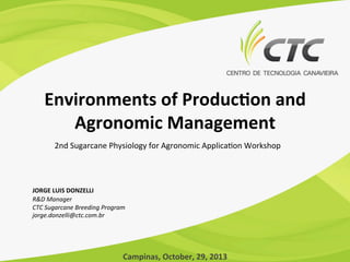 Environments	
  of	
  Produc1on	
  and	
  
Agronomic	
  Management	
  
2nd	
  Sugarcane	
  Physiology	
  for	
  Agronomic	
  Applica7on	
  Workshop	
  

JORGE	
  LUIS	
  DONZELLI	
  
R&D	
  Manager	
  
CTC	
  Sugarcane	
  Breeding	
  Program	
  
jorge.donzelli@ctc.com.br	
  

Campinas,	
  October,	
  29,	
  2013	
  

 