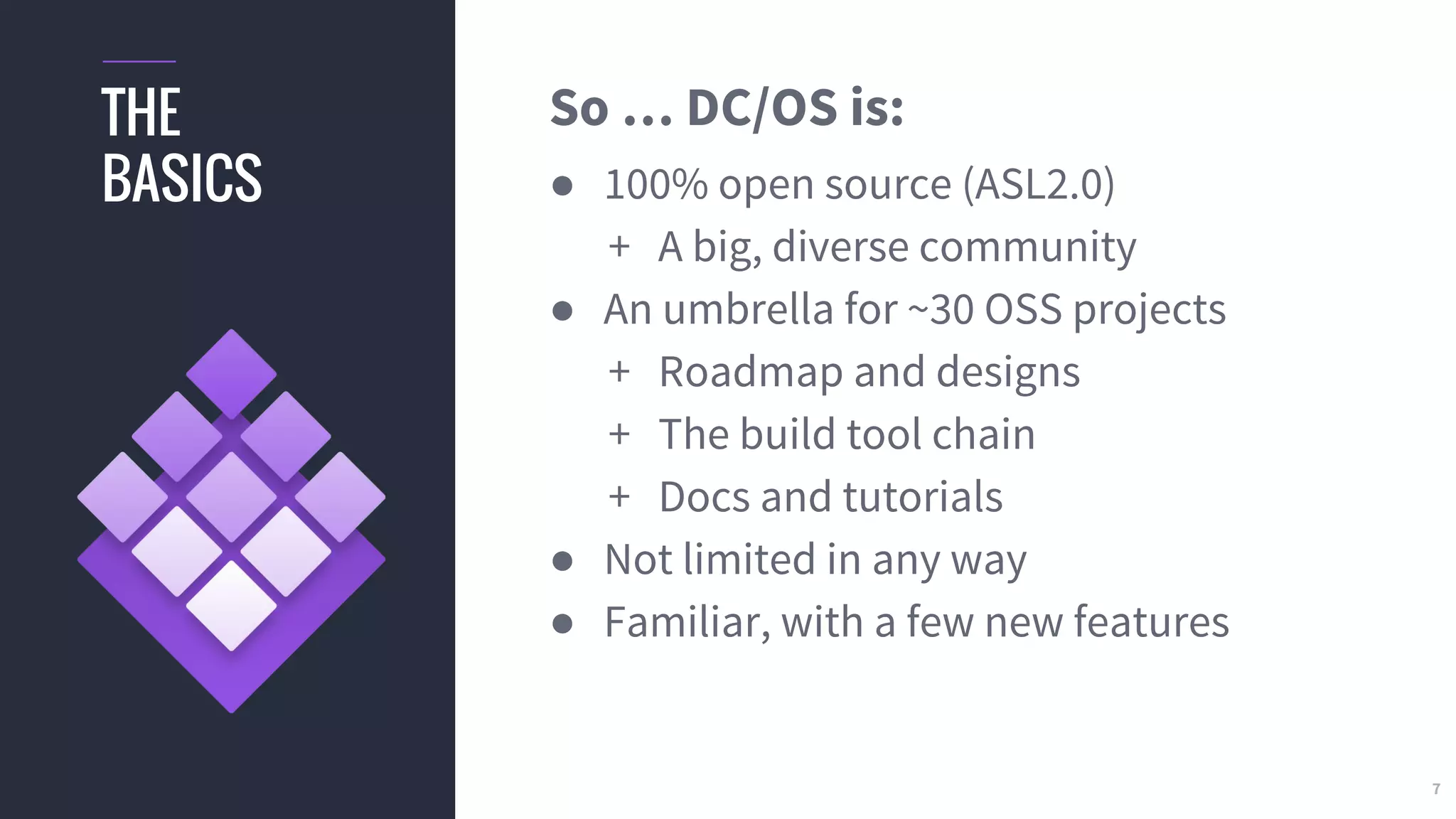 7
THE
BASICS
So … DC/OS is:
● 100% open source (ASL2.0)
+ A big, diverse community
● An umbrella for ~30 OSS projects
+ Roadmap and designs
+ The build tool chain
+ Docs and tutorials
● Not limited in any way
● Familiar, with a few new features
 