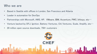 Who we are
• Based in Seattle with offices in London, San Francisco and Atlanta
• Leader in automation for DevOps
• Partnerships with Microsoft, AWS, HP, VMware, IBM, Accenture, PWC, Infosys, etc…
• Venture backed by DFJ, Ignition, Battery Ventures, Citi Ventures, Scale, Amplify, etc…
• 20 million open source downloads, 750+ customers
 