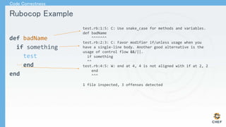 Rubocop Example
def badName
if something
test
end
end
test.rb:1:5: C: Use snake_case for methods and variables.
def badName
^^^^^^^
test.rb:2:3: C: Favor modifier if/unless usage when you
have a single-line body. Another good alternative is the
usage of control flow &&/||.
if something
^^
test.rb:4:5: W: end at 4, 4 is not aligned with if at 2, 2
end
^^^
1 file inspected, 3 offenses detected
Code Correctness
 