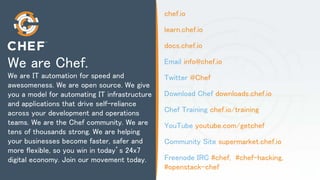 chef.io
learn.chef.io
docs.chef.io
Email info@chef.io
Twitter @Chef
Download Chef downloads.chef.io
Chef Training chef.io/training
YouTube youtube.com/getchef
Community Site supermarket.chef.io
Freenode IRC #chef, #chef-hacking,
#openstack-chef
We are Chef.
We are IT automation for speed and
awesomeness. We are open source. We give
you a model for automating IT infrastructure
and applications that drive self-reliance
across your development and operations
teams. We are the Chef community. We are
tens of thousands strong. We are helping
your businesses become faster, safer and
more flexible, so you win in today’s 24x7
digital economy. Join our movement today.
 