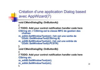 Création d’une application Dialog based
avec AppWizard(7)
void CMainDialogDlg::OnButtonA()
{
// TODO: Add your control notification handler code here
CString str; // CString est la classe MFC de gestion des
    chaînes
m_editA.GetWindowText(str); //str est une sortie de
    CEdit::GetWindowText(CString &)
m_editB.SetWindowText(str); //str est une entrée de
    CEdit::SetWindowText(LPCSTR)
}
void CMainDialogDlg::OnButtonB()
{
// TODO: Add your control notification handler code here
CString str;
m_editB.GetWindowText(str);
m_editA.SetWindowText(str);                                10
}
 