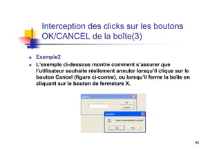 Interception des clicks sur les boutons
  OK/CANCEL de la boîte(3)

Exemple2
L’exemple ci-dessous montre comment s’assurer que
l’utilisateur souhaite réellement annuler lorsqu’il clique sur le
bouton Cancel (figure ci-contre), ou lorsqu’il ferme la boîte en
cliquant sur le bouton de fermeture X.




                                                                    45
 