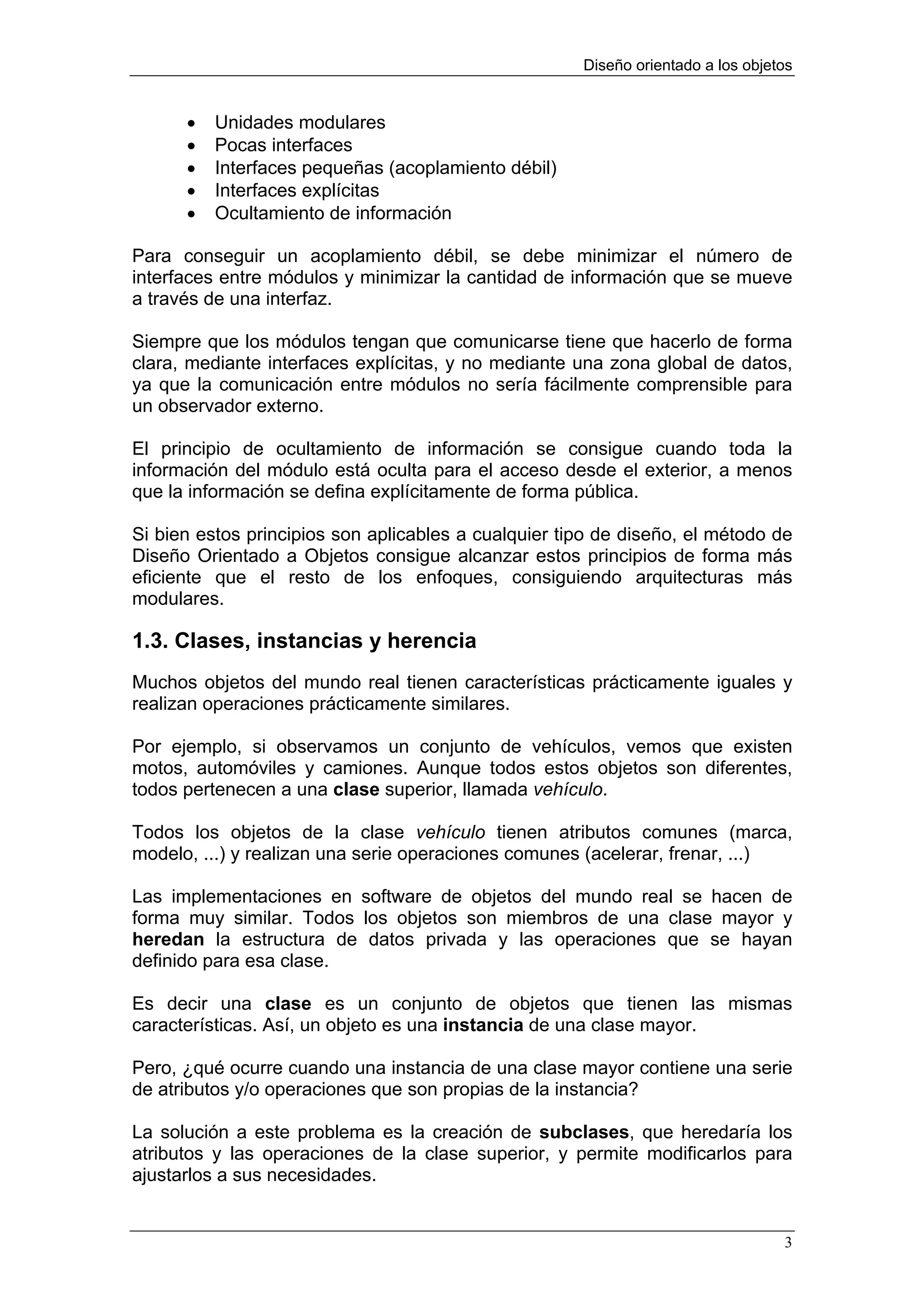 Diseño orientado a los objetos


      •   Unidades modulares
      •   Pocas interfaces
      •   Interfaces pequeñas (acoplamiento débil)
      •   Interfaces explícitas
      •   Ocultamiento de información

Para conseguir un acoplamiento débil, se debe minimizar el número de
interfaces entre módulos y minimizar la cantidad de información que se mueve
a través de una interfaz.

Siempre que los módulos tengan que comunicarse tiene que hacerlo de forma
clara, mediante interfaces explícitas, y no mediante una zona global de datos,
ya que la comunicación entre módulos no sería fácilmente comprensible para
un observador externo.

El principio de ocultamiento de información se consigue cuando toda la
información del módulo está oculta para el acceso desde el exterior, a menos
que la información se defina explícitamente de forma pública.

Si bien estos principios son aplicables a cualquier tipo de diseño, el método de
Diseño Orientado a Objetos consigue alcanzar estos principios de forma más
eficiente que el resto de los enfoques, consiguiendo arquitecturas más
modulares.

1.3. Clases, instancias y herencia
Muchos objetos del mundo real tienen características prácticamente iguales y
realizan operaciones prácticamente similares.

Por ejemplo, si observamos un conjunto de vehículos, vemos que existen
motos, automóviles y camiones. Aunque todos estos objetos son diferentes,
todos pertenecen a una clase superior, llamada vehículo.

Todos los objetos de la clase vehículo tienen atributos comunes (marca,
modelo, ...) y realizan una serie operaciones comunes (acelerar, frenar, ...)

Las implementaciones en software de objetos del mundo real se hacen de
forma muy similar. Todos los objetos son miembros de una clase mayor y
heredan la estructura de datos privada y las operaciones que se hayan
definido para esa clase.

Es decir una clase es un conjunto de objetos que tienen las mismas
características. Así, un objeto es una instancia de una clase mayor.

Pero, ¿qué ocurre cuando una instancia de una clase mayor contiene una serie
de atributos y/o operaciones que son propias de la instancia?

La solución a este problema es la creación de subclases, que heredaría los
atributos y las operaciones de la clase superior, y permite modificarlos para
ajustarlos a sus necesidades.


                                                                                  3
 
