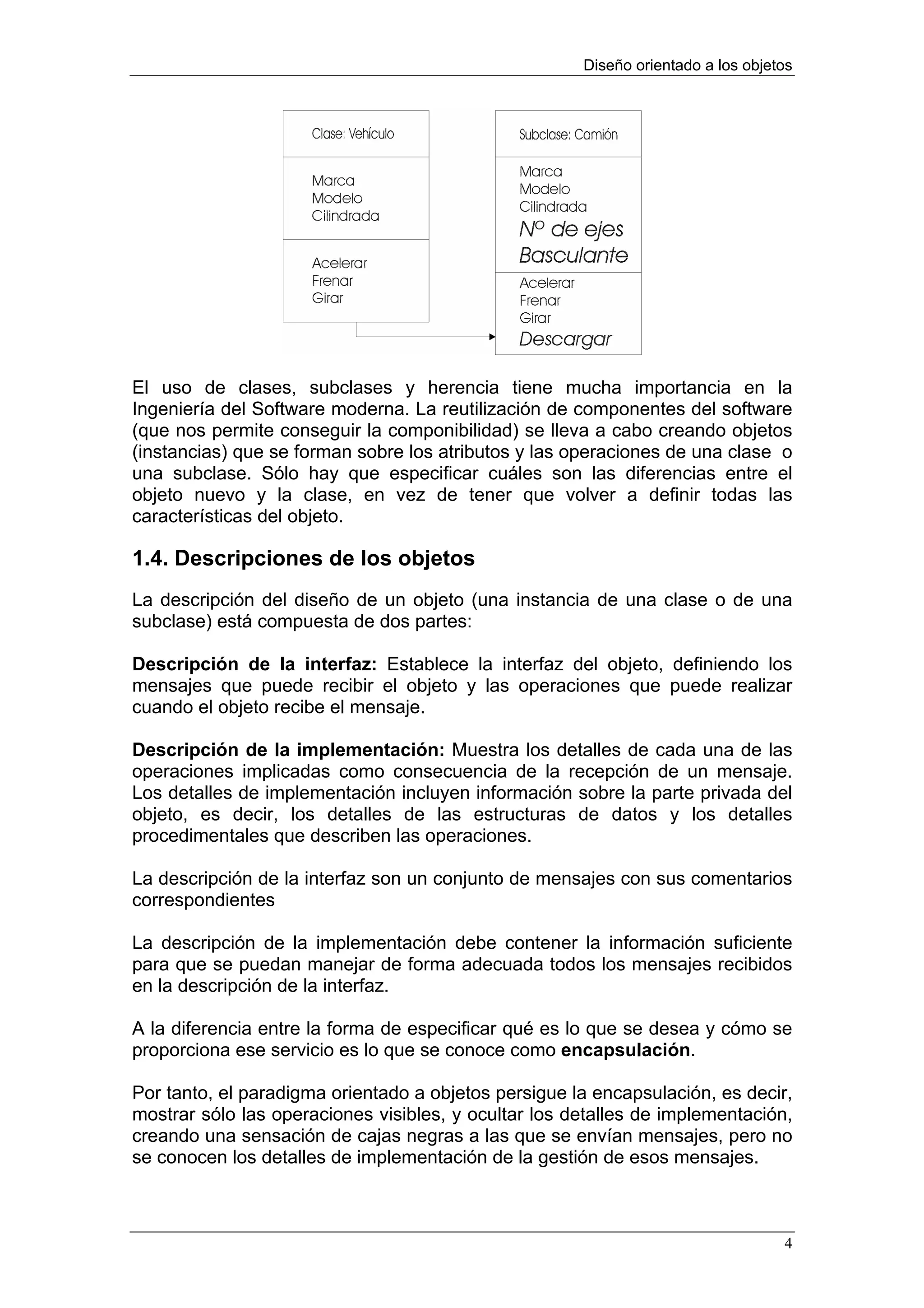 Diseño orientado a los objetos




El uso de clases, subclases y herencia tiene mucha importancia en la
Ingeniería del Software moderna. La reutilización de componentes del software
(que nos permite conseguir la componibilidad) se lleva a cabo creando objetos
(instancias) que se forman sobre los atributos y las operaciones de una clase o
una subclase. Sólo hay que especificar cuáles son las diferencias entre el
objeto nuevo y la clase, en vez de tener que volver a definir todas las
características del objeto.

1.4. Descripciones de los objetos
La descripción del diseño de un objeto (una instancia de una clase o de una
subclase) está compuesta de dos partes:

Descripción de la interfaz: Establece la interfaz del objeto, definiendo los
mensajes que puede recibir el objeto y las operaciones que puede realizar
cuando el objeto recibe el mensaje.

Descripción de la implementación: Muestra los detalles de cada una de las
operaciones implicadas como consecuencia de la recepción de un mensaje.
Los detalles de implementación incluyen información sobre la parte privada del
objeto, es decir, los detalles de las estructuras de datos y los detalles
procedimentales que describen las operaciones.

La descripción de la interfaz son un conjunto de mensajes con sus comentarios
correspondientes

La descripción de la implementación debe contener la información suficiente
para que se puedan manejar de forma adecuada todos los mensajes recibidos
en la descripción de la interfaz.

A la diferencia entre la forma de especificar qué es lo que se desea y cómo se
proporciona ese servicio es lo que se conoce como encapsulación.

Por tanto, el paradigma orientado a objetos persigue la encapsulación, es decir,
mostrar sólo las operaciones visibles, y ocultar los detalles de implementación,
creando una sensación de cajas negras a las que se envían mensajes, pero no
se conocen los detalles de implementación de la gestión de esos mensajes.



                                                                                  4
 