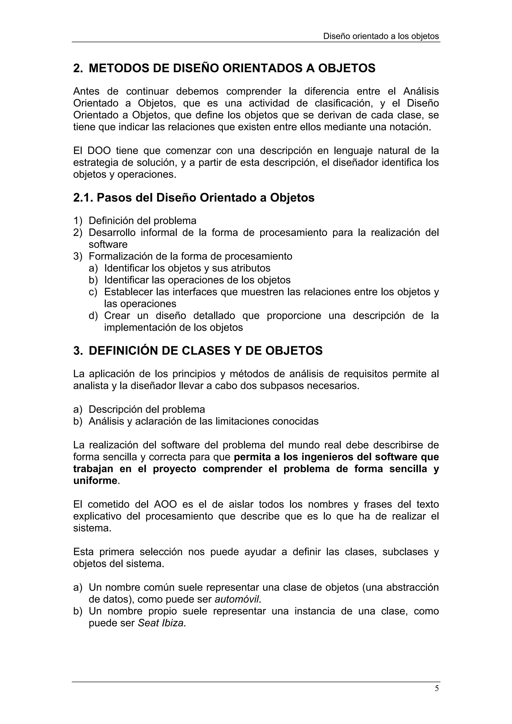 Diseño orientado a los objetos


2. METODOS DE DISEÑO ORIENTADOS A OBJETOS
Antes de continuar debemos comprender la diferencia entre el Análisis
Orientado a Objetos, que es una actividad de clasificación, y el Diseño
Orientado a Objetos, que define los objetos que se derivan de cada clase, se
tiene que indicar las relaciones que existen entre ellos mediante una notación.

El DOO tiene que comenzar con una descripción en lenguaje natural de la
estrategia de solución, y a partir de esta descripción, el diseñador identifica los
objetos y operaciones.

2.1. Pasos del Diseño Orientado a Objetos
1) Definición del problema
2) Desarrollo informal de la forma de procesamiento para la realización del
   software
3) Formalización de la forma de procesamiento
   a) Identificar los objetos y sus atributos
   b) Identificar las operaciones de los objetos
   c) Establecer las interfaces que muestren las relaciones entre los objetos y
       las operaciones
   d) Crear un diseño detallado que proporcione una descripción de la
       implementación de los objetos

3. DEFINICIÓN DE CLASES Y DE OBJETOS
La aplicación de los principios y métodos de análisis de requisitos permite al
analista y la diseñador llevar a cabo dos subpasos necesarios.

a) Descripción del problema
b) Análisis y aclaración de las limitaciones conocidas

La realización del software del problema del mundo real debe describirse de
forma sencilla y correcta para que permita a los ingenieros del software que
trabajan en el proyecto comprender el problema de forma sencilla y
uniforme.

El cometido del AOO es el de aislar todos los nombres y frases del texto
explicativo del procesamiento que describe que es lo que ha de realizar el
sistema.

Esta primera selección nos puede ayudar a definir las clases, subclases y
objetos del sistema.

a) Un nombre común suele representar una clase de objetos (una abstracción
   de datos), como puede ser automóvil.
b) Un nombre propio suele representar una instancia de una clase, como
   puede ser Seat Ibiza.




                                                                                     5
 