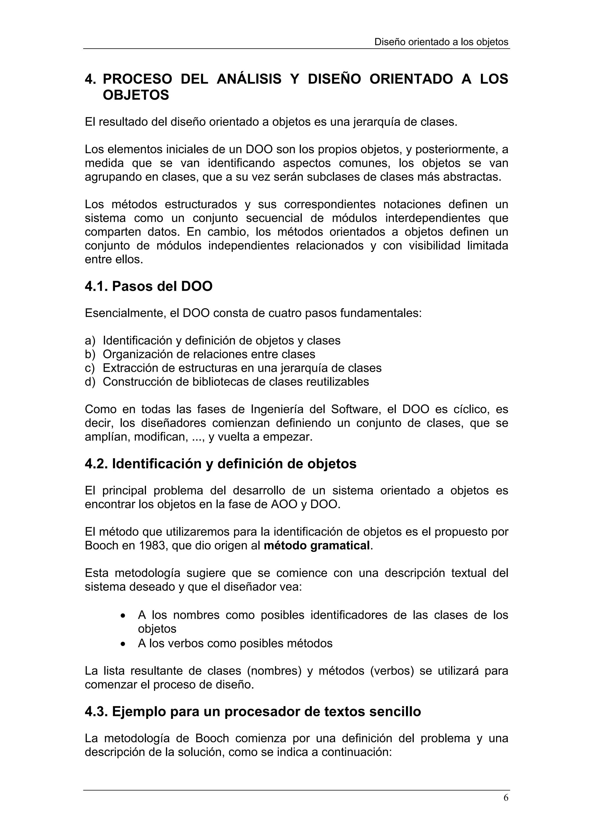 Diseño orientado a los objetos


4. PROCESO DEL ANÁLISIS Y DISEÑO ORIENTADO A LOS
   OBJETOS
El resultado del diseño orientado a objetos es una jerarquía de clases.

Los elementos iniciales de un DOO son los propios objetos, y posteriormente, a
medida que se van identificando aspectos comunes, los objetos se van
agrupando en clases, que a su vez serán subclases de clases más abstractas.

Los métodos estructurados y sus correspondientes notaciones definen un
sistema como un conjunto secuencial de módulos interdependientes que
comparten datos. En cambio, los métodos orientados a objetos definen un
conjunto de módulos independientes relacionados y con visibilidad limitada
entre ellos.

4.1. Pasos del DOO
Esencialmente, el DOO consta de cuatro pasos fundamentales:

a)   Identificación y definición de objetos y clases
b)   Organización de relaciones entre clases
c)   Extracción de estructuras en una jerarquía de clases
d)   Construcción de bibliotecas de clases reutilizables

Como en todas las fases de Ingeniería del Software, el DOO es cíclico, es
decir, los diseñadores comienzan definiendo un conjunto de clases, que se
amplían, modifican, ..., y vuelta a empezar.

4.2. Identificación y definición de objetos
El principal problema del desarrollo de un sistema orientado a objetos es
encontrar los objetos en la fase de AOO y DOO.

El método que utilizaremos para la identificación de objetos es el propuesto por
Booch en 1983, que dio origen al método gramatical.

Esta metodología sugiere que se comience con una descripción textual del
sistema deseado y que el diseñador vea:

        •   A los nombres como posibles identificadores de las clases de los
            objetos
        •   A los verbos como posibles métodos

La lista resultante de clases (nombres) y métodos (verbos) se utilizará para
comenzar el proceso de diseño.

4.3. Ejemplo para un procesador de textos sencillo
La metodología de Booch comienza por una definición del problema y una
descripción de la solución, como se indica a continuación:


                                                                                   6
 
