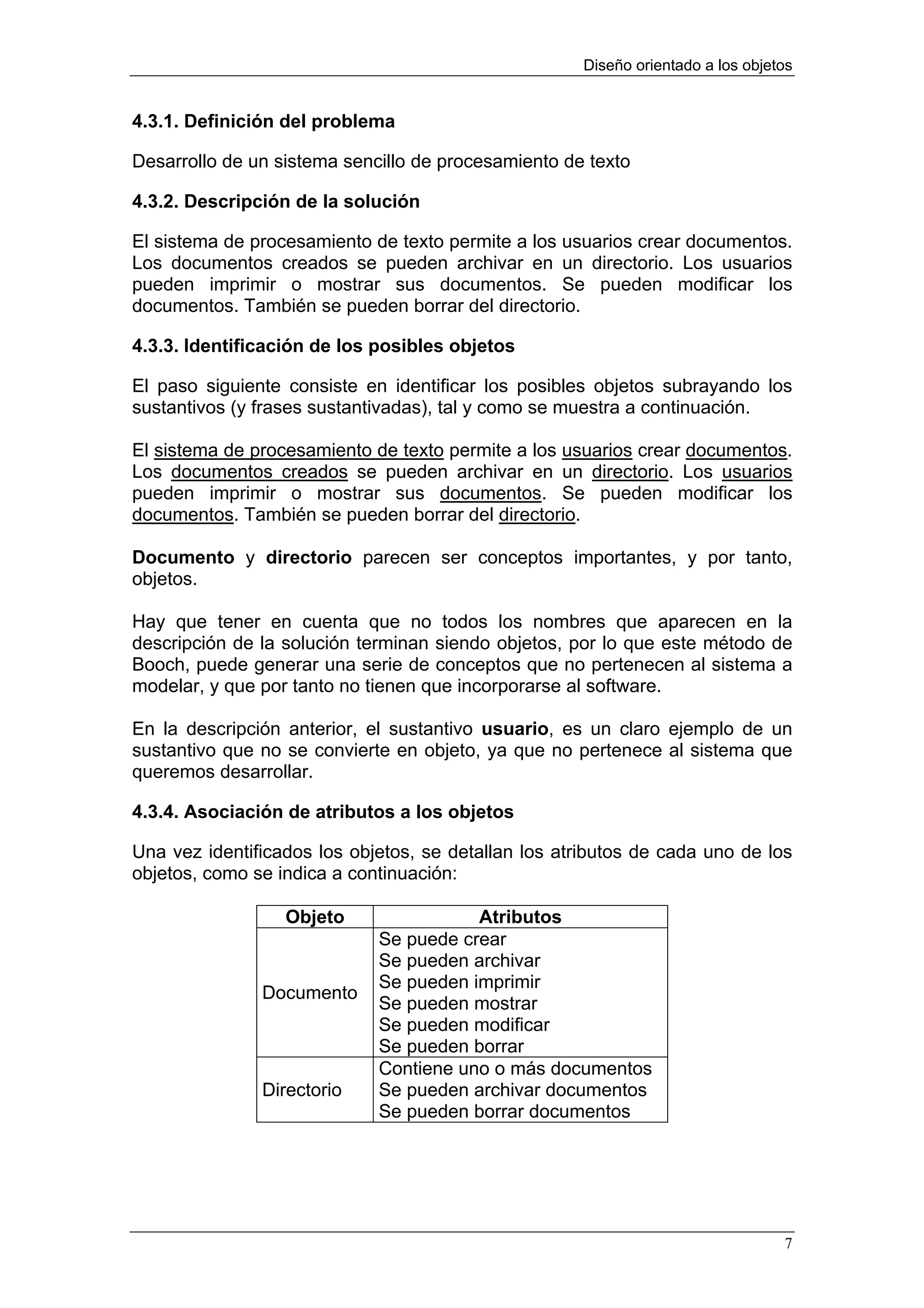 Diseño orientado a los objetos


4.3.1. Definición del problema

Desarrollo de un sistema sencillo de procesamiento de texto

4.3.2. Descripción de la solución

El sistema de procesamiento de texto permite a los usuarios crear documentos.
Los documentos creados se pueden archivar en un directorio. Los usuarios
pueden imprimir o mostrar sus documentos. Se pueden modificar los
documentos. También se pueden borrar del directorio.

4.3.3. Identificación de los posibles objetos

El paso siguiente consiste en identificar los posibles objetos subrayando los
sustantivos (y frases sustantivadas), tal y como se muestra a continuación.

El sistema de procesamiento de texto permite a los usuarios crear documentos.
Los documentos creados se pueden archivar en un directorio. Los usuarios
pueden imprimir o mostrar sus documentos. Se pueden modificar los
documentos. También se pueden borrar del directorio.

Documento y directorio parecen ser conceptos importantes, y por tanto,
objetos.

Hay que tener en cuenta que no todos los nombres que aparecen en la
descripción de la solución terminan siendo objetos, por lo que este método de
Booch, puede generar una serie de conceptos que no pertenecen al sistema a
modelar, y que por tanto no tienen que incorporarse al software.

En la descripción anterior, el sustantivo usuario, es un claro ejemplo de un
sustantivo que no se convierte en objeto, ya que no pertenece al sistema que
queremos desarrollar.

4.3.4. Asociación de atributos a los objetos

Una vez identificados los objetos, se detallan los atributos de cada uno de los
objetos, como se indica a continuación:

                  Objeto                Atributos
                             Se puede crear
                             Se pueden archivar
                             Se pueden imprimir
               Documento
                             Se pueden mostrar
                             Se pueden modificar
                             Se pueden borrar
                             Contiene uno o más documentos
               Directorio    Se pueden archivar documentos
                             Se pueden borrar documentos




                                                                                  7
 