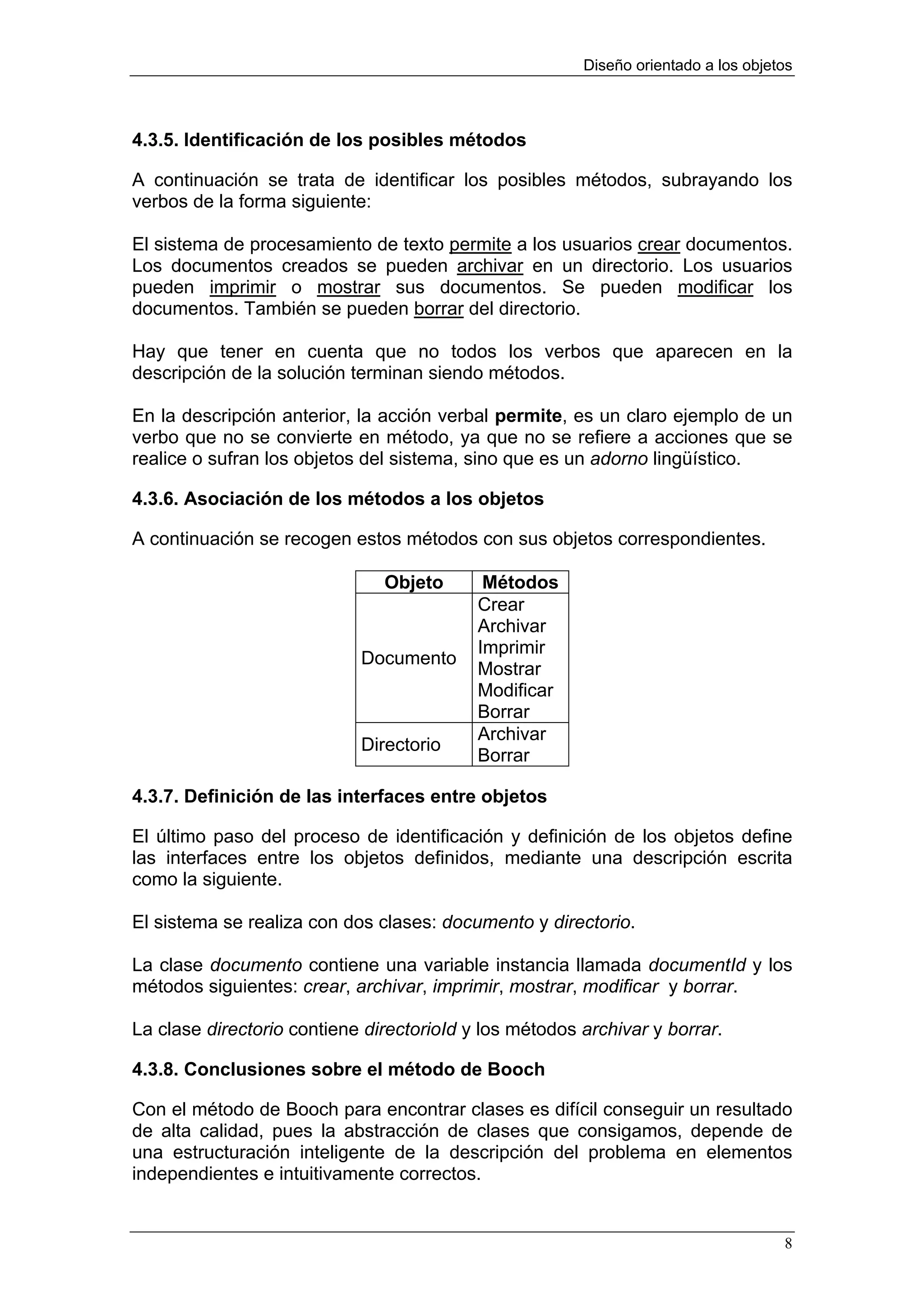 Diseño orientado a los objetos



4.3.5. Identificación de los posibles métodos

A continuación se trata de identificar los posibles métodos, subrayando los
verbos de la forma siguiente:

El sistema de procesamiento de texto permite a los usuarios crear documentos.
Los documentos creados se pueden archivar en un directorio. Los usuarios
pueden imprimir o mostrar sus documentos. Se pueden modificar los
documentos. También se pueden borrar del directorio.

Hay que tener en cuenta que no todos los verbos que aparecen en la
descripción de la solución terminan siendo métodos.

En la descripción anterior, la acción verbal permite, es un claro ejemplo de un
verbo que no se convierte en método, ya que no se refiere a acciones que se
realice o sufran los objetos del sistema, sino que es un adorno lingüístico.

4.3.6. Asociación de los métodos a los objetos

A continuación se recogen estos métodos con sus objetos correspondientes.

                               Objeto       Métodos
                                           Crear
                                           Archivar
                                           Imprimir
                            Documento
                                           Mostrar
                                           Modificar
                                           Borrar
                                           Archivar
                            Directorio
                                           Borrar

4.3.7. Definición de las interfaces entre objetos

El último paso del proceso de identificación y definición de los objetos define
las interfaces entre los objetos definidos, mediante una descripción escrita
como la siguiente.

El sistema se realiza con dos clases: documento y directorio.

La clase documento contiene una variable instancia llamada documentId y los
métodos siguientes: crear, archivar, imprimir, mostrar, modificar y borrar.

La clase directorio contiene directorioId y los métodos archivar y borrar.

4.3.8. Conclusiones sobre el método de Booch

Con el método de Booch para encontrar clases es difícil conseguir un resultado
de alta calidad, pues la abstracción de clases que consigamos, depende de
una estructuración inteligente de la descripción del problema en elementos
independientes e intuitivamente correctos.


                                                                                    8
 