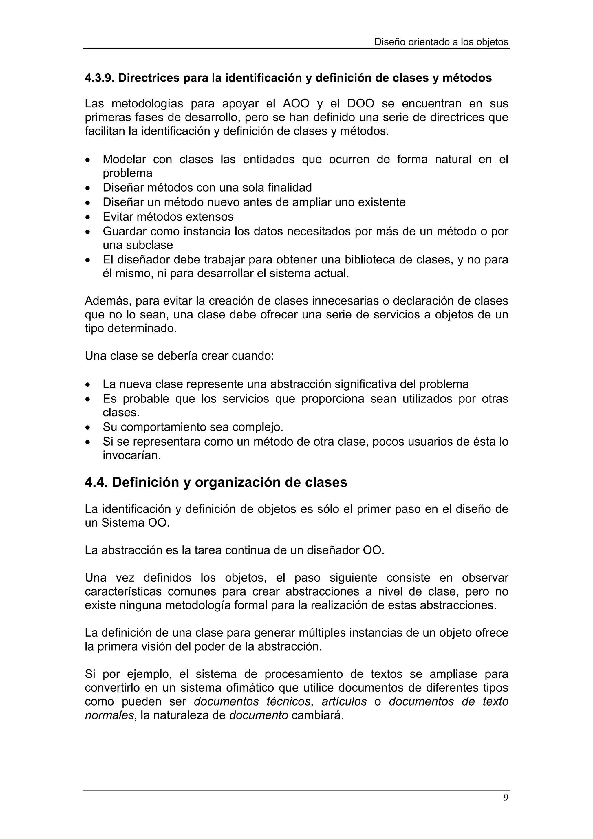 Diseño orientado a los objetos


4.3.9. Directrices para la identificación y definición de clases y métodos

Las metodologías para apoyar el AOO y el DOO se encuentran en sus
primeras fases de desarrollo, pero se han definido una serie de directrices que
facilitan la identificación y definición de clases y métodos.

•   Modelar con clases las entidades que ocurren de forma natural en el
    problema
•   Diseñar métodos con una sola finalidad
•   Diseñar un método nuevo antes de ampliar uno existente
•   Evitar métodos extensos
•   Guardar como instancia los datos necesitados por más de un método o por
    una subclase
•   El diseñador debe trabajar para obtener una biblioteca de clases, y no para
    él mismo, ni para desarrollar el sistema actual.

Además, para evitar la creación de clases innecesarias o declaración de clases
que no lo sean, una clase debe ofrecer una serie de servicios a objetos de un
tipo determinado.

Una clase se debería crear cuando:

•   La nueva clase represente una abstracción significativa del problema
•   Es probable que los servicios que proporciona sean utilizados por otras
    clases.
•   Su comportamiento sea complejo.
•   Si se representara como un método de otra clase, pocos usuarios de ésta lo
    invocarían.

4.4. Definición y organización de clases
La identificación y definición de objetos es sólo el primer paso en el diseño de
un Sistema OO.

La abstracción es la tarea continua de un diseñador OO.

Una vez definidos los objetos, el paso siguiente consiste en observar
características comunes para crear abstracciones a nivel de clase, pero no
existe ninguna metodología formal para la realización de estas abstracciones.

La definición de una clase para generar múltiples instancias de un objeto ofrece
la primera visión del poder de la abstracción.

Si por ejemplo, el sistema de procesamiento de textos se ampliase para
convertirlo en un sistema ofimático que utilice documentos de diferentes tipos
como pueden ser documentos técnicos, artículos o documentos de texto
normales, la naturaleza de documento cambiará.




                                                                                  9
 
