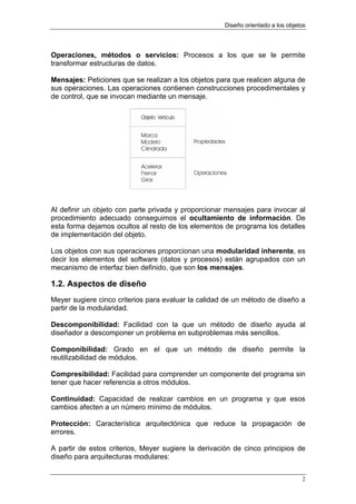 Diseño orientado a los objetos




Operaciones, métodos o servicios: Procesos a los que se le permite
transformar estructuras de datos.

Mensajes: Peticiones que se realizan a los objetos para que realicen alguna de
sus operaciones. Las operaciones contienen construcciones procedimentales y
de control, que se invocan mediante un mensaje.




Al definir un objeto con parte privada y proporcionar mensajes para invocar al
procedimiento adecuado conseguimos el ocultamiento de información. De
esta forma dejamos ocultos al resto de los elementos de programa los detalles
de implementación del objeto.

Los objetos con sus operaciones proporcionan una modularidad inherente, es
decir los elementos del software (datos y procesos) están agrupados con un
mecanismo de interfaz bien definido, que son los mensajes.

1.2. Aspectos de diseño
Meyer sugiere cinco criterios para evaluar la calidad de un método de diseño a
partir de la modularidad.

Descomponibilidad: Facilidad con la que un método de diseño ayuda al
diseñador a descomponer un problema en subproblemas más sencillos.

Componibilidad: Grado en el que un método de diseño permite la
reutilizabilidad de módulos.

Compresibilidad: Facilidad para comprender un componente del programa sin
tener que hacer referencia a otros módulos.

Continuidad: Capacidad de realizar cambios en un programa y que esos
cambios afecten a un número mínimo de módulos.

Protección: Característica arquitectónica que reduce la propagación de
errores.

A partir de estos criterios, Meyer sugiere la derivación de cinco principios de
diseño para arquitecturas modulares:


                                                                                 2
 