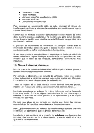 Diseño orientado a los objetos


      •   Unidades modulares
      •   Pocas interfaces
      •   Interfaces pequeñas (acoplamiento débil)
      •   Interfaces explícitas
      •   Ocultamiento de información

Para conseguir un acoplamiento débil, se debe minimizar el número de
interfaces entre módulos y minimizar la cantidad de información que se mueve
a través de una interfaz.

Siempre que los módulos tengan que comunicarse tiene que hacerlo de forma
clara, mediante interfaces explícitas, y no mediante una zona global de datos,
ya que la comunicación entre módulos no sería fácilmente comprensible para
un observador externo.

El principio de ocultamiento de información se consigue cuando toda la
información del módulo está oculta para el acceso desde el exterior, a menos
que la información se defina explícitamente de forma pública.

Si bien estos principios son aplicables a cualquier tipo de diseño, el método de
Diseño Orientado a Objetos consigue alcanzar estos principios de forma más
eficiente que el resto de los enfoques, consiguiendo arquitecturas más
modulares.

1.3. Clases, instancias y herencia
Muchos objetos del mundo real tienen características prácticamente iguales y
realizan operaciones prácticamente similares.

Por ejemplo, si observamos un conjunto de vehículos, vemos que existen
motos, automóviles y camiones. Aunque todos estos objetos son diferentes,
todos pertenecen a una clase superior, llamada vehículo.

Todos los objetos de la clase vehículo tienen atributos comunes (marca,
modelo, ...) y realizan una serie operaciones comunes (acelerar, frenar, ...)

Las implementaciones en software de objetos del mundo real se hacen de
forma muy similar. Todos los objetos son miembros de una clase mayor y
heredan la estructura de datos privada y las operaciones que se hayan
definido para esa clase.

Es decir una clase es un conjunto de objetos que tienen las mismas
características. Así, un objeto es una instancia de una clase mayor.

Pero, ¿qué ocurre cuando una instancia de una clase mayor contiene una serie
de atributos y/o operaciones que son propias de la instancia?

La solución a este problema es la creación de subclases, que heredaría los
atributos y las operaciones de la clase superior, y permite modificarlos para
ajustarlos a sus necesidades.


                                                                                  3
 