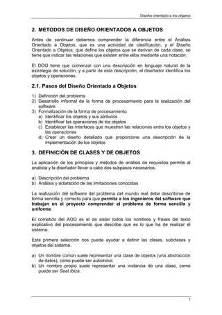 Diseño orientado a los objetos


2. METODOS DE DISEÑO ORIENTADOS A OBJETOS
Antes de continuar debemos comprender la diferencia entre el Análisis
Orientado a Objetos, que es una actividad de clasificación, y el Diseño
Orientado a Objetos, que define los objetos que se derivan de cada clase, se
tiene que indicar las relaciones que existen entre ellos mediante una notación.

El DOO tiene que comenzar con una descripción en lenguaje natural de la
estrategia de solución, y a partir de esta descripción, el diseñador identifica los
objetos y operaciones.

2.1. Pasos del Diseño Orientado a Objetos
1) Definición del problema
2) Desarrollo informal de la forma de procesamiento para la realización del
   software
3) Formalización de la forma de procesamiento
   a) Identificar los objetos y sus atributos
   b) Identificar las operaciones de los objetos
   c) Establecer las interfaces que muestren las relaciones entre los objetos y
       las operaciones
   d) Crear un diseño detallado que proporcione una descripción de la
       implementación de los objetos

3. DEFINICIÓN DE CLASES Y DE OBJETOS
La aplicación de los principios y métodos de análisis de requisitos permite al
analista y la diseñador llevar a cabo dos subpasos necesarios.

a) Descripción del problema
b) Análisis y aclaración de las limitaciones conocidas

La realización del software del problema del mundo real debe describirse de
forma sencilla y correcta para que permita a los ingenieros del software que
trabajan en el proyecto comprender el problema de forma sencilla y
uniforme.

El cometido del AOO es el de aislar todos los nombres y frases del texto
explicativo del procesamiento que describe que es lo que ha de realizar el
sistema.

Esta primera selección nos puede ayudar a definir las clases, subclases y
objetos del sistema.

a) Un nombre común suele representar una clase de objetos (una abstracción
   de datos), como puede ser automóvil.
b) Un nombre propio suele representar una instancia de una clase, como
   puede ser Seat Ibiza.




                                                                                     5
 