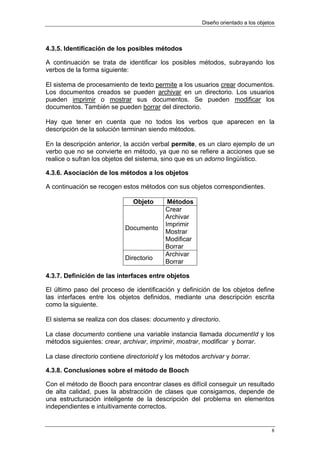 Diseño orientado a los objetos



4.3.5. Identificación de los posibles métodos

A continuación se trata de identificar los posibles métodos, subrayando los
verbos de la forma siguiente:

El sistema de procesamiento de texto permite a los usuarios crear documentos.
Los documentos creados se pueden archivar en un directorio. Los usuarios
pueden imprimir o mostrar sus documentos. Se pueden modificar los
documentos. También se pueden borrar del directorio.

Hay que tener en cuenta que no todos los verbos que aparecen en la
descripción de la solución terminan siendo métodos.

En la descripción anterior, la acción verbal permite, es un claro ejemplo de un
verbo que no se convierte en método, ya que no se refiere a acciones que se
realice o sufran los objetos del sistema, sino que es un adorno lingüístico.

4.3.6. Asociación de los métodos a los objetos

A continuación se recogen estos métodos con sus objetos correspondientes.

                               Objeto       Métodos
                                           Crear
                                           Archivar
                                           Imprimir
                            Documento
                                           Mostrar
                                           Modificar
                                           Borrar
                                           Archivar
                            Directorio
                                           Borrar

4.3.7. Definición de las interfaces entre objetos

El último paso del proceso de identificación y definición de los objetos define
las interfaces entre los objetos definidos, mediante una descripción escrita
como la siguiente.

El sistema se realiza con dos clases: documento y directorio.

La clase documento contiene una variable instancia llamada documentId y los
métodos siguientes: crear, archivar, imprimir, mostrar, modificar y borrar.

La clase directorio contiene directorioId y los métodos archivar y borrar.

4.3.8. Conclusiones sobre el método de Booch

Con el método de Booch para encontrar clases es difícil conseguir un resultado
de alta calidad, pues la abstracción de clases que consigamos, depende de
una estructuración inteligente de la descripción del problema en elementos
independientes e intuitivamente correctos.


                                                                                    8
 