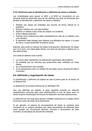 Diseño orientado a los objetos


4.3.9. Directrices para la identificación y definición de clases y métodos

Las metodologías para apoyar el AOO y el DOO se encuentran en sus
primeras fases de desarrollo, pero se han definido una serie de directrices que
facilitan la identificación y definición de clases y métodos.

•   Modelar con clases las entidades que ocurren de forma natural en el
    problema
•   Diseñar métodos con una sola finalidad
•   Diseñar un método nuevo antes de ampliar uno existente
•   Evitar métodos extensos
•   Guardar como instancia los datos necesitados por más de un método o por
    una subclase
•   El diseñador debe trabajar para obtener una biblioteca de clases, y no para
    él mismo, ni para desarrollar el sistema actual.

Además, para evitar la creación de clases innecesarias o declaración de clases
que no lo sean, una clase debe ofrecer una serie de servicios a objetos de un
tipo determinado.

Una clase se debería crear cuando:

•   La nueva clase represente una abstracción significativa del problema
•   Es probable que los servicios que proporciona sean utilizados por otras
    clases.
•   Su comportamiento sea complejo.
•   Si se representara como un método de otra clase, pocos usuarios de ésta lo
    invocarían.

4.4. Definición y organización de clases
La identificación y definición de objetos es sólo el primer paso en el diseño de
un Sistema OO.

La abstracción es la tarea continua de un diseñador OO.

Una vez definidos los objetos, el paso siguiente consiste en observar
características comunes para crear abstracciones a nivel de clase, pero no
existe ninguna metodología formal para la realización de estas abstracciones.

La definición de una clase para generar múltiples instancias de un objeto ofrece
la primera visión del poder de la abstracción.

Si por ejemplo, el sistema de procesamiento de textos se ampliase para
convertirlo en un sistema ofimático que utilice documentos de diferentes tipos
como pueden ser documentos técnicos, artículos o documentos de texto
normales, la naturaleza de documento cambiará.




                                                                                  9
 