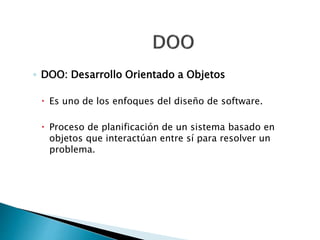 ◦ DOO: Desarrollo Orientado a Objetos
 Es uno de los enfoques del diseño de software.
 Proceso de planificación de un sistema basado en
objetos que interactúan entre sí para resolver un
problema.
 