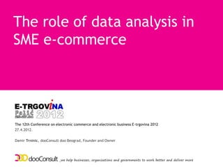 The role of data analysis in
SME e-commerce




The 12th Conference on electronic commerce and electronic business E-trgovina 2012
27.4.2012.

Damir Trninic, dooConsult doo Beograd, Founder and Owner




                         _we help businesses, organizations and governments to work better and deliver more
 