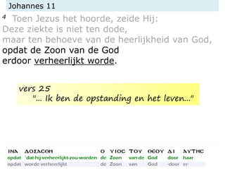Johannes 11
4 Toen Jezus het hoorde, zeide Hij:
Deze ziekte is niet ten dode,
maar ten behoeve van de heerlijkheid van God,
opdat de Zoon van de God
erdoor verheerlijkt worde.
vers 25
"... Ik ben de opstanding en het leven..."
 