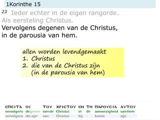 1Korinthe 15
23 Ieder echter in de eigen rangorde.
Als eersteling Christus.
Vervolgens degenen van de Christus,
in de parousia van hem.
allen worden levendgemaakt
1. Christus
2. die van de Christus zijn
(in de parousia van hem)
 